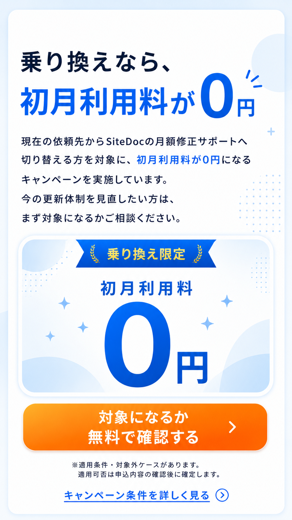乗り換え限定キャンペーン。現在の依頼先からSiteDocの月額修正サポートへ切り替える方を対象に、初月利用料が0円になります。今の更新体制を見直したい方は、まず対象になるか相談できます。適用条件と対象外ケースがあり、適用可否は申込内容の確認後に確定します。対象確認とキャンペーン条件の詳細確認へ進めます。