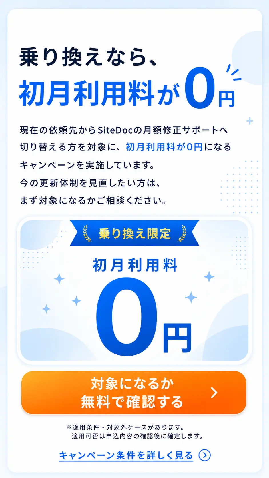 乗り換え限定キャンペーン。現在の依頼先からSiteDocの月額修正サポートへ切り替える方を対象に、初月利用料が0円になります。今の更新体制を見直したい方は、まず対象になるか相談できます。適用条件と対象外ケースがあり、適用可否は申込内容の確認後に確定します。対象確認とキャンペーン条件の詳細確認へ進めます。