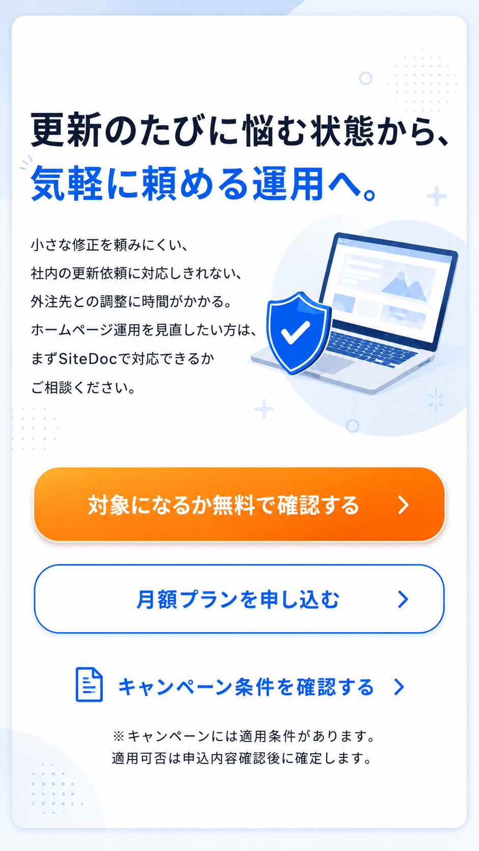 更新のたびに悩む状態から、気軽に頼める運用へ。小さな修正を頼みにくい、社内の更新依頼に対応しきれない、外注先との調整に時間がかかるなど、ホームページ運用を見直したい方はSiteDocで対応できるか相談できます。対象になるか無料で確認する、月額プランを申し込む、キャンペーン条件を確認する導線があります。キャンペーンには適用条件があり、適用可否は申込内容確認後に確定します。