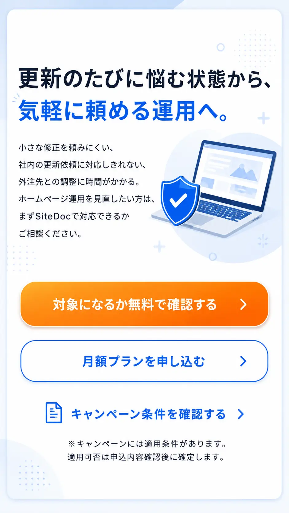 更新のたびに悩む状態から、気軽に頼める運用へ。小さな修正を頼みにくい、社内の更新依頼に対応しきれない、外注先との調整に時間がかかるなど、ホームページ運用を見直したい方はSiteDocで対応できるか相談できます。対象になるか無料で確認する、月額プランを申し込む、キャンペーン条件を確認する導線があります。キャンペーンには適用条件があり、適用可否は申込内容確認後に確定します。